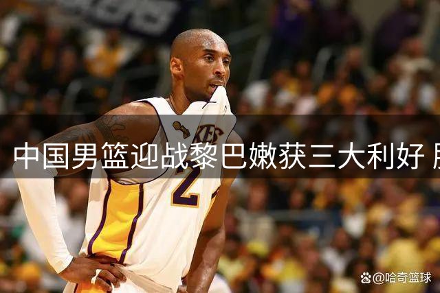 中国男篮迎战黎巴嫩获三大利好 胜利在望